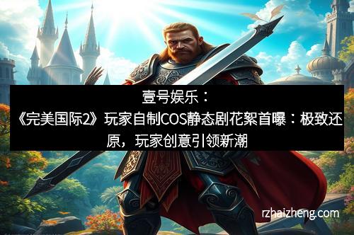 壹号娱乐：《完美国际2》玩家自制COS静态剧花絮首曝：极致还原，玩家创意引领新潮流